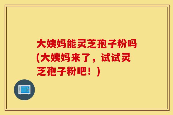 大姨妈能灵芝孢子粉吗(大姨妈来了,试试灵芝孢子粉吧!)-第1张图片-灵芝之家 大姨妈能灵芝孢子粉吗(大姨妈来了,试试灵芝孢子粉吧!)-第1张图片-灵芝之家