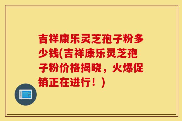 吉祥康乐灵芝孢子粉多少钱(吉祥康乐灵芝孢子粉价格揭晓,火爆促销正在进行!)-第1张图片-灵芝之家 吉祥康乐灵芝孢子粉多少钱(吉祥康乐灵芝孢子粉价格揭晓,火爆促销正在进行!)-第1张图片-灵芝之家