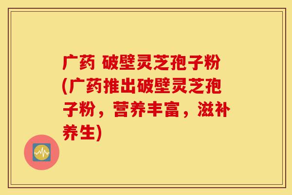 广药 破壁灵芝孢子粉(广药推出破壁灵芝孢子粉,营养丰富,滋补养生)-第1张图片-灵芝之家 广药 破壁灵芝孢子粉(广药推出破壁灵芝孢子粉,营养丰富,滋补养生)-第1张图片-灵芝之家