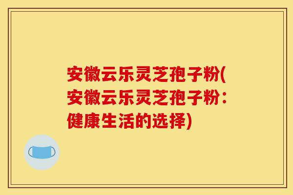 安徽云乐灵芝孢子粉(安徽云乐灵芝孢子粉:健康生活的选择)-第1张图片-灵芝之家 安徽云乐灵芝孢子粉(安徽云乐灵芝孢子粉:健康生活的选择)-第1张图片-灵芝之家