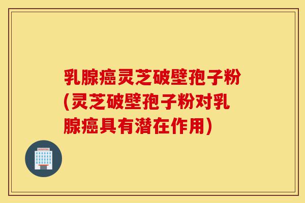 乳腺癌灵芝破壁孢子粉(灵芝破壁孢子粉对乳腺癌具有潜在作用)-第1张图片-灵芝之家 乳腺癌灵芝破壁孢子粉(灵芝破壁孢子粉对乳腺癌具有潜在作用)-第1张图片-灵芝之家