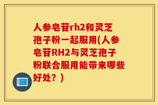 人参皂苷rh2和灵芝孢子粉一起服用(人参皂苷RH2与灵芝孢子粉联合服用能带来哪些好处？)-第1张图片-灵芝之家