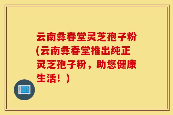 云南彝春堂灵芝孢子粉(云南彝春堂推出纯正灵芝孢子粉,助您健康生活!)-第1张图片-灵芝之家 云南彝春堂灵芝孢子粉(云南彝春堂推出纯正灵芝孢子粉,助您健康生活!)-第1张图片-灵芝之家