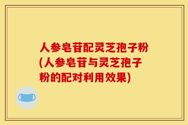 人参皂苷配灵芝孢子粉(人参皂苷与灵芝孢子粉的配对利用效果)-第1张图片-灵芝之家 人参皂苷配灵芝孢子粉(人参皂苷与灵芝孢子粉的配对利用效果)-第1张图片-灵芝之家