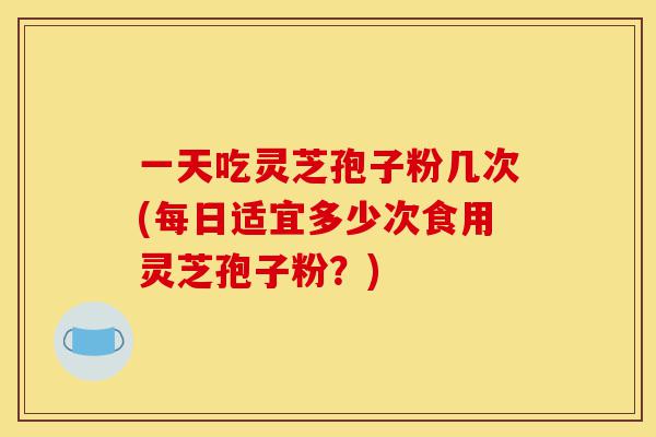 一天吃灵芝孢子粉几次(每日适宜多少次食用灵芝孢子粉？)-第1张图片-灵芝之家