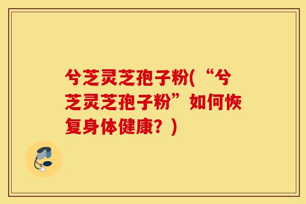 兮芝灵芝孢子粉(“兮芝灵芝孢子粉”如何恢复身体健康？)-第1张图片-灵芝之家