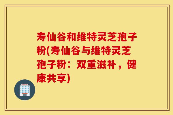寿仙谷和维特灵芝孢子粉(寿仙谷与维特灵芝孢子粉:双重滋补,健康共享)-第1张图片-灵芝之家 寿仙谷和维特灵芝孢子粉(寿仙谷与维特灵芝孢子粉:双重滋补,健康共享)-第1张图片-灵芝之家
