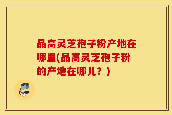 品高灵芝孢子粉产地在哪里(品高灵芝孢子粉的产地在哪儿?)-第1张图片-灵芝之家 品高灵芝孢子粉产地在哪里(品高灵芝孢子粉的产地在哪儿?)-第1张图片-灵芝之家