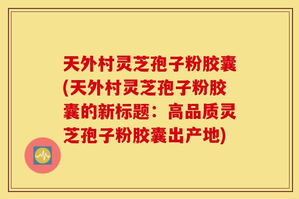 天外村灵芝孢子粉胶囊(天外村灵芝孢子粉胶囊的新标题:高品质灵芝孢子粉胶囊出产地)-第1张图片-灵芝之家 天外村灵芝孢子粉胶囊(天外村灵芝孢子粉胶囊的新标题:高品质灵芝孢子粉胶囊出产地)-第1张图片-灵芝之家