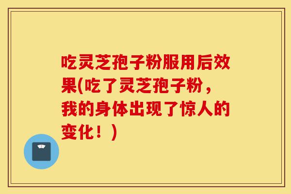 吃灵芝孢子粉服用后效果(吃了灵芝孢子粉，我的身体出现了惊人的变化！)-第1张图片-灵芝之家