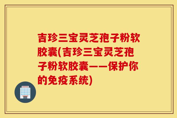 吉珍三宝灵芝孢子粉软胶囊(吉珍三宝灵芝孢子粉软胶囊——保护你的免疫系统)-第1张图片-灵芝之家 吉珍三宝灵芝孢子粉软胶囊(吉珍三宝灵芝孢子粉软胶囊——保护你的免疫系统)-第1张图片-灵芝之家