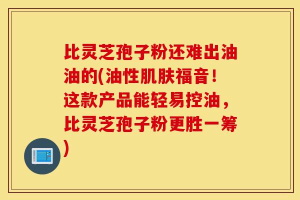 比灵芝孢子粉还难出油油的(油性肌肤福音！这款产品能轻易控油，比灵芝孢子粉更胜一筹)-第1张图片-灵芝之家