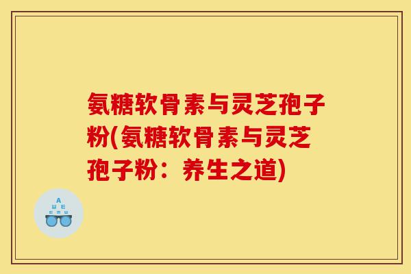 氨糖软骨素与灵芝孢子粉(氨糖软骨素与灵芝孢子粉:养生之道)-第1张图片-灵芝之家 氨糖软骨素与灵芝孢子粉(氨糖软骨素与灵芝孢子粉:养生之道)-第1张图片-灵芝之家