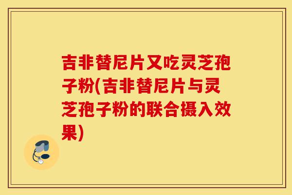 吉非替尼片又吃灵芝孢子粉(吉非替尼片与灵芝孢子粉的联合摄入效果)-第1张图片-灵芝之家 吉非替尼片又吃灵芝孢子粉(吉非替尼片与灵芝孢子粉的联合摄入效果)-第1张图片-灵芝之家