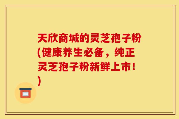 天欣商城的灵芝孢子粉(健康养生必备,纯正灵芝孢子粉新鲜上市!)-第1张图片-灵芝之家 天欣商城的灵芝孢子粉(健康养生必备,纯正灵芝孢子粉新鲜上市!)-第1张图片-灵芝之家