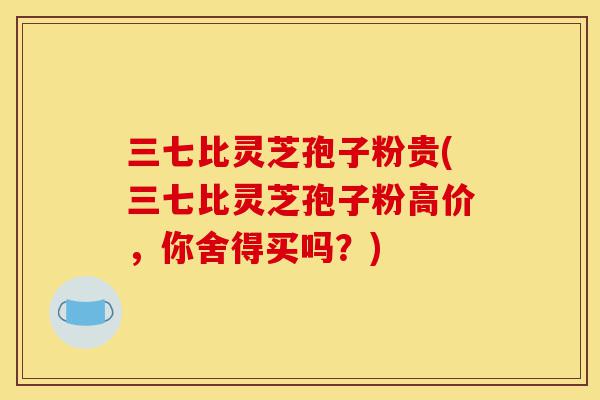 三七比灵芝孢子粉贵(三七比灵芝孢子粉高价,你舍得买吗?)-第1张图片-灵芝之家 三七比灵芝孢子粉贵(三七比灵芝孢子粉高价,你舍得买吗?)-第1张图片-灵芝之家
