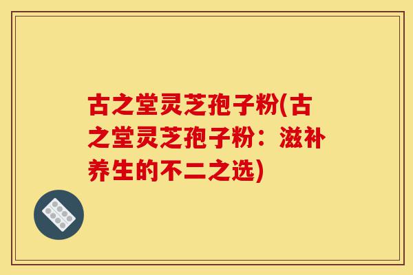 古之堂灵芝孢子粉(古之堂灵芝孢子粉：滋补养生的不二之选)-第1张图片-灵芝之家
