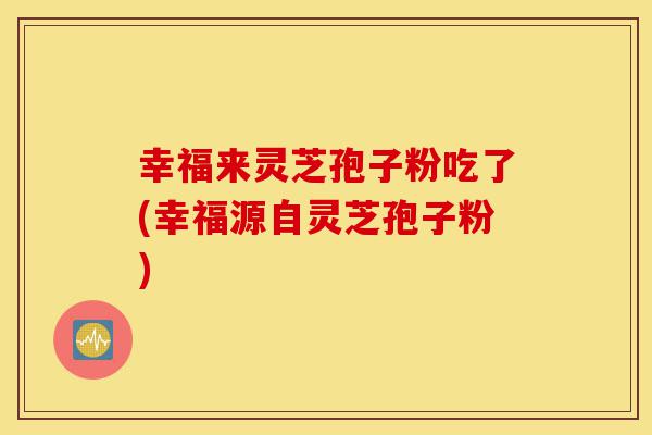 幸福来灵芝孢子粉吃了(幸福源自灵芝孢子粉)-第1张图片-灵芝之家
