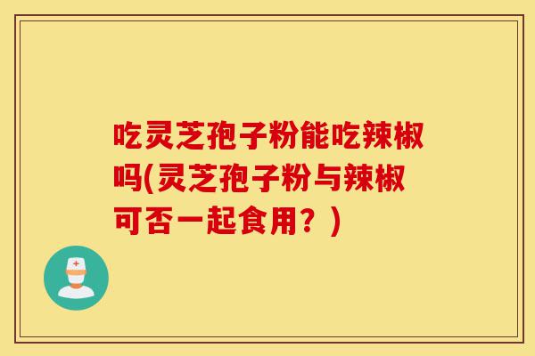 吃灵芝孢子粉能吃辣椒吗(灵芝孢子粉与辣椒可否一起食用?)-第1张图片-灵芝之家 吃灵芝孢子粉能吃辣椒吗(灵芝孢子粉与辣椒可否一起食用?)-第1张图片-灵芝之家