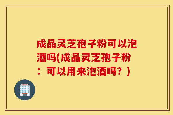 成品灵芝孢子粉可以泡酒吗(成品灵芝孢子粉:可以用来泡酒吗?)-第1张图片-灵芝之家 成品灵芝孢子粉可以泡酒吗(成品灵芝孢子粉:可以用来泡酒吗?)-第1张图片-灵芝之家