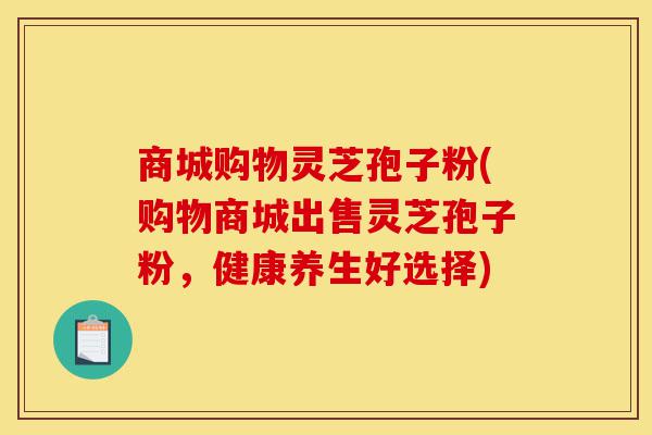 商城购物灵芝孢子粉(购物商城出售灵芝孢子粉,健康养生好选择)-第1张图片-灵芝之家 商城购物灵芝孢子粉(购物商城出售灵芝孢子粉,健康养生好选择)-第1张图片-灵芝之家
