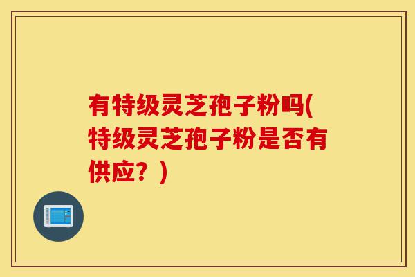 有特级灵芝孢子粉吗(特级灵芝孢子粉是否有供应?)-第1张图片-灵芝之家 有特级灵芝孢子粉吗(特级灵芝孢子粉是否有供应?)-第1张图片-灵芝之家