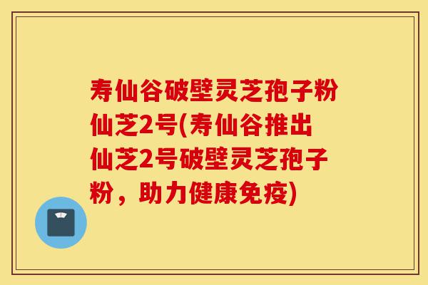 寿仙谷破壁灵芝孢子粉仙芝2号(寿仙谷推出仙芝2号破壁灵芝孢子粉,助力健康免疫)-第1张图片-灵芝之家 寿仙谷破壁灵芝孢子粉仙芝2号(寿仙谷推出仙芝2号破壁灵芝孢子粉,助力健康免疫)-第1张图片-灵芝之家