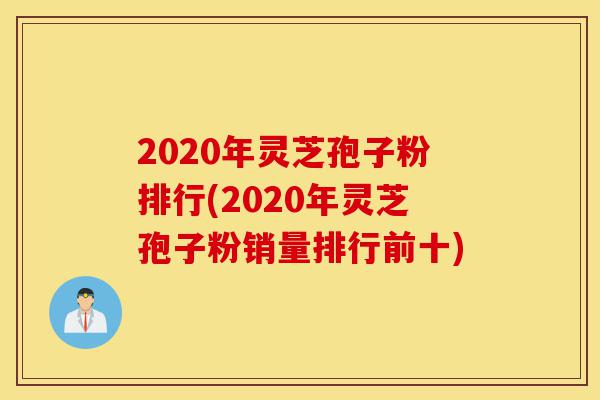 2020年灵芝孢子粉排行(2020年灵芝孢子粉销量排行前十)-第1张图片-灵芝之家
