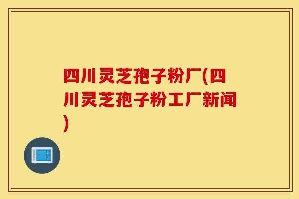 四川灵芝孢子粉厂(四川灵芝孢子粉工厂新闻)-第1张图片-灵芝之家