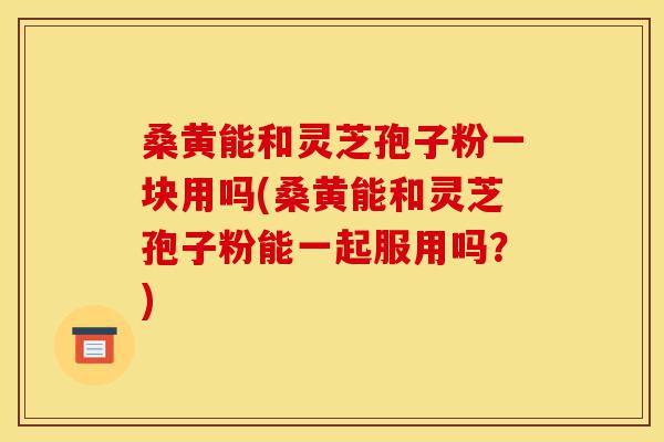桑黄能和灵芝孢子粉一块用吗(桑黄能和灵芝孢子粉能一起服用吗？)-第1张图片-灵芝之家