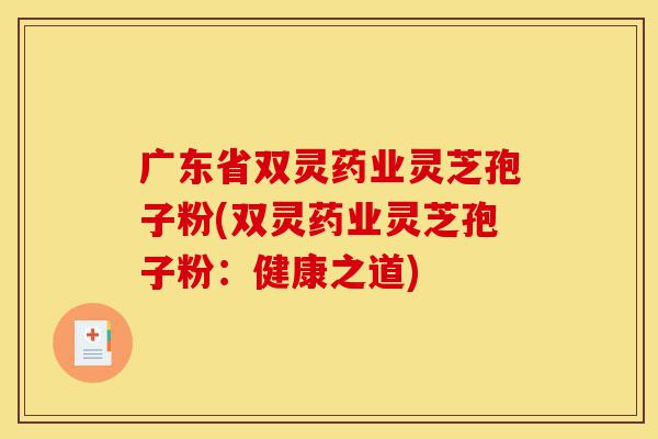 广东省双灵药业灵芝孢子粉(双灵药业灵芝孢子粉:健康之道)-第1张图片-灵芝之家 广东省双灵药业灵芝孢子粉(双灵药业灵芝孢子粉:健康之道)-第1张图片-灵芝之家