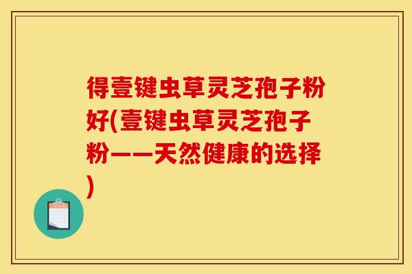 得壹键虫草灵芝孢子粉好(壹键虫草灵芝孢子粉——天然健康的选择)-第1张图片-灵芝之家