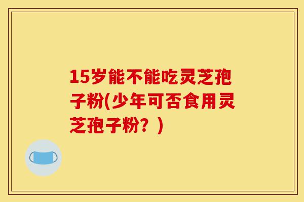15岁能不能吃灵芝孢子粉(少年可否食用灵芝孢子粉？)-第1张图片-灵芝之家