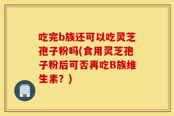 吃完b族还可以吃灵芝孢子粉吗(食用灵芝孢子粉后可否再吃B族维生素？)-第1张图片-灵芝之家