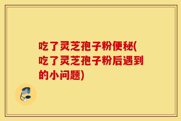 吃了灵芝孢子粉便秘(吃了灵芝孢子粉后遇到的小问题)-第1张图片-灵芝之家 吃了灵芝孢子粉便秘(吃了灵芝孢子粉后遇到的小问题)-第1张图片-灵芝之家