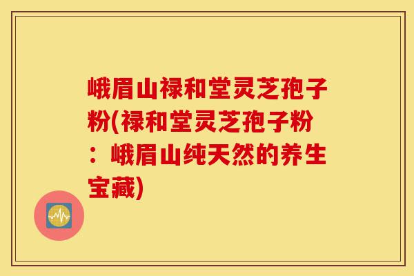 峨眉山禄和堂灵芝孢子粉(禄和堂灵芝孢子粉:峨眉山纯天然的养生宝藏)-第1张图片-灵芝之家 峨眉山禄和堂灵芝孢子粉(禄和堂灵芝孢子粉:峨眉山纯天然的养生宝藏)-第1张图片-灵芝之家