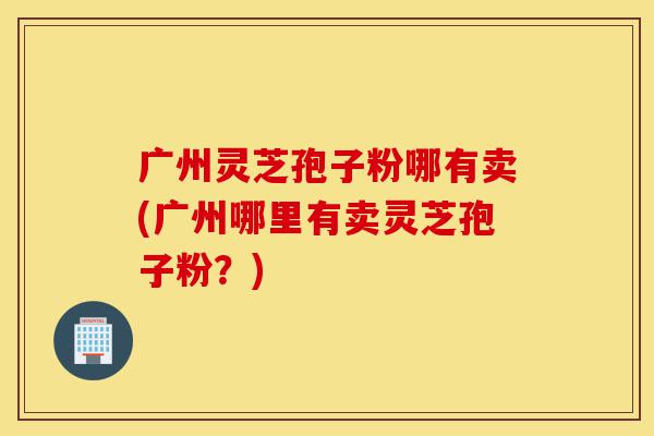 广州灵芝孢子粉哪有卖(广州哪里有卖灵芝孢子粉?)-第1张图片-灵芝之家 广州灵芝孢子粉哪有卖(广州哪里有卖灵芝孢子粉?)-第1张图片-灵芝之家
