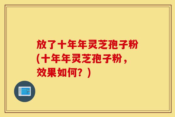 放了十年年灵芝孢子粉(十年年灵芝孢子粉,效果如何?)-第1张图片-灵芝之家 放了十年年灵芝孢子粉(十年年灵芝孢子粉,效果如何?)-第1张图片-灵芝之家