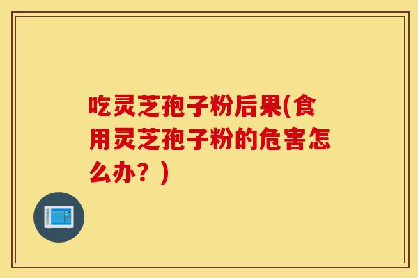 吃灵芝孢子粉后果(食用灵芝孢子粉的危害怎么办?)-第1张图片-灵芝之家 吃灵芝孢子粉后果(食用灵芝孢子粉的危害怎么办?)-第1张图片-灵芝之家