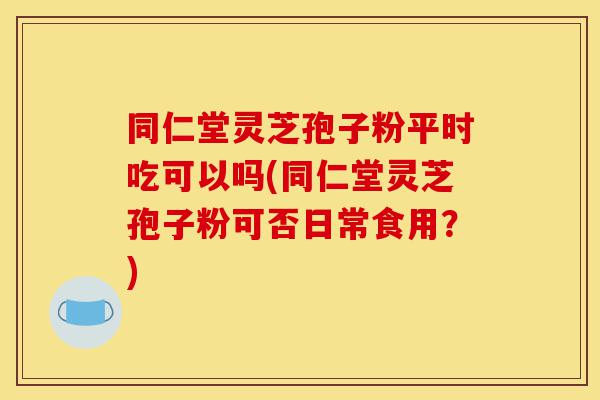 同仁堂灵芝孢子粉平时吃可以吗(同仁堂灵芝孢子粉可否日常食用?)-第1张图片-灵芝之家 同仁堂灵芝孢子粉平时吃可以吗(同仁堂灵芝孢子粉可否日常食用?)-第1张图片-灵芝之家