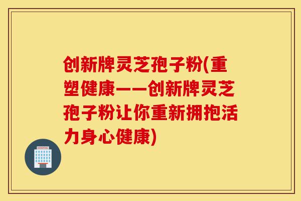 创新牌灵芝孢子粉(重塑健康——创新牌灵芝孢子粉让你重新拥抱活力身心健康)-第1张图片-灵芝之家