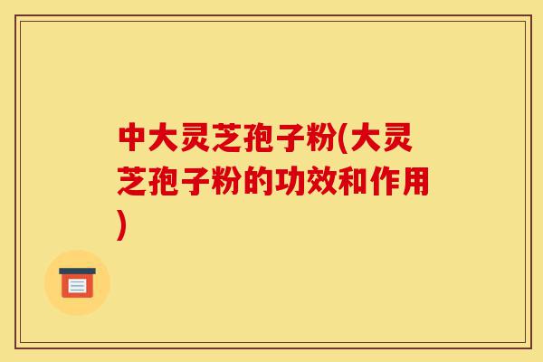 中大灵芝孢子粉(大灵芝孢子粉的功效和作用)-第1张图片-灵芝之家 中大灵芝孢子粉(大灵芝孢子粉的功效和作用)-第1张图片-灵芝之家