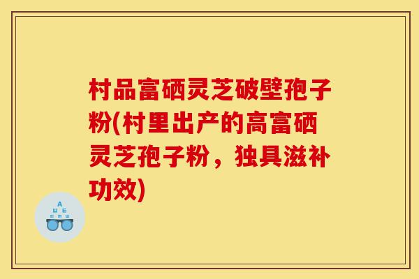 村品富硒灵芝破壁孢子粉(村里出产的高富硒灵芝孢子粉,独具滋补功效)-第1张图片-灵芝之家 村品富硒灵芝破壁孢子粉(村里出产的高富硒灵芝孢子粉,独具滋补功效)-第1张图片-灵芝之家