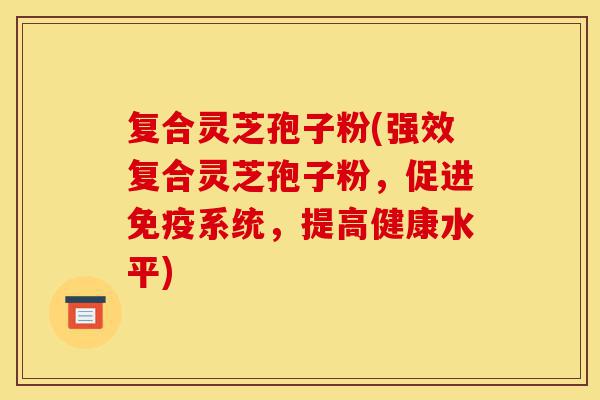 复合灵芝孢子粉(强效复合灵芝孢子粉，促进免疫系统，提高健康水平)-第1张图片-灵芝之家