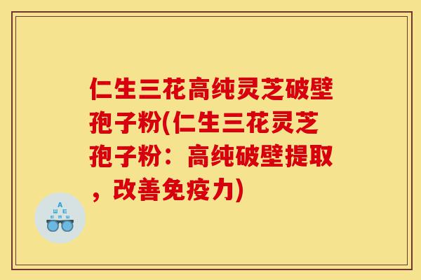 仁生三花高纯灵芝破壁孢子粉(仁生三花灵芝孢子粉：高纯破壁提取，改善免疫力)-第1张图片-灵芝之家