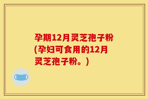 孕期12月灵芝孢子粉(孕妇可食用的12月灵芝孢子粉。)-第1张图片-灵芝之家