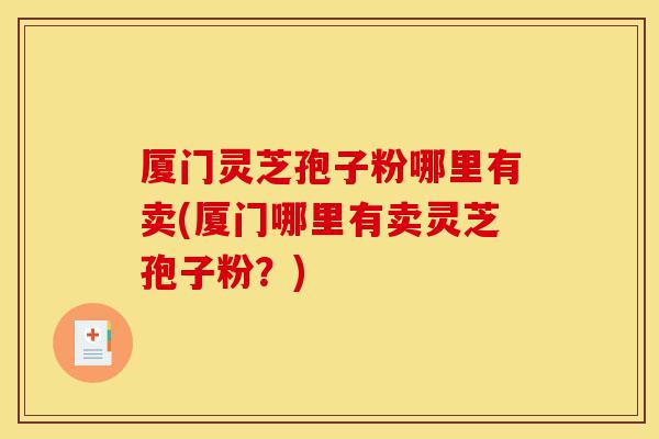 厦门灵芝孢子粉哪里有卖(厦门哪里有卖灵芝孢子粉？)-第1张图片-灵芝之家
