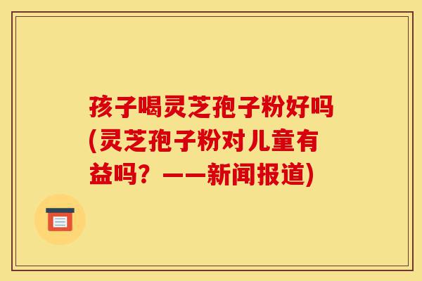 孩子喝灵芝孢子粉好吗(灵芝孢子粉对儿童有益吗？——新闻报道)-第1张图片-灵芝之家