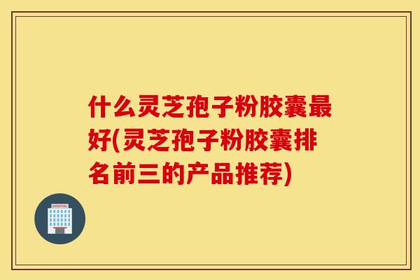 什么灵芝孢子粉胶囊最好(灵芝孢子粉胶囊排名前三的产品推荐)-第1张图片-灵芝之家 什么灵芝孢子粉胶囊最好(灵芝孢子粉胶囊排名前三的产品推荐)-第1张图片-灵芝之家