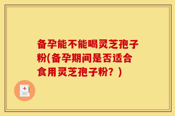 备孕能不能喝灵芝孢子粉(备孕期间是否适合食用灵芝孢子粉?)-第1张图片-灵芝之家 备孕能不能喝灵芝孢子粉(备孕期间是否适合食用灵芝孢子粉?)-第1张图片-灵芝之家